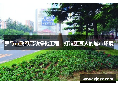 罗马市政府启动绿化工程，打造更宜人的城市环境